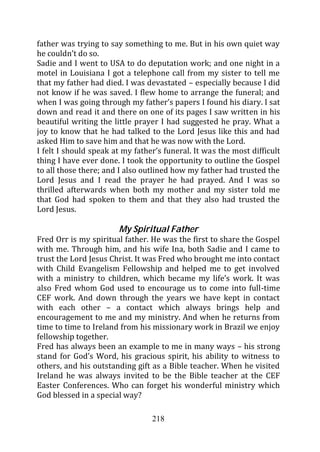 father was trying to say something to me. But in his own quiet way
he couldn’t do so.
Sadie and I went to USA to do deputation work; and one night in a
motel in Louisiana I got a telephone call from my sister to tell me
that my father had died. I was devastated – especially because I did
not know if he was saved. I flew home to arrange the funeral; and
when I was going through my father’s papers I found his diary. I sat
down and read it and there on one of its pages I saw written in his
beautiful writing the little prayer I had suggested he pray. What a
joy to know that he had talked to the Lord Jesus like this and had
asked Him to save him and that he was now with the Lord.
I felt I should speak at my father’s funeral. It was the most difficult
thing I have ever done. I took the opportunity to outline the Gospel
to all those there; and I also outlined how my father had trusted the
Lord Jesus and I read the prayer he had prayed. And I was so
thrilled afterwards when both my mother and my sister told me
that God had spoken to them and that they also had trusted the
Lord Jesus.

                       My Spiritual Father
Fred Orr is my spiritual father. He was the first to share the Gospel
with me. Through him, and his wife Ina, both Sadie and I came to
trust the Lord Jesus Christ. It was Fred who brought me into contact
with Child Evangelism Fellowship and helped me to get involved
with a ministry to children, which became my life’s work. It was
also Fred whom God used to encourage us to come into full-time
CEF work. And down through the years we have kept in contact
with each other – a contact which always brings help and
encouragement to me and my ministry. And when he returns from
time to time to Ireland from his missionary work in Brazil we enjoy
fellowship together.
Fred has always been an example to me in many ways – his strong
stand for God’s Word, his gracious spirit, his ability to witness to
others, and his outstanding gift as a Bible teacher. When he visited
Ireland he was always invited to be the Bible teacher at the CEF
Easter Conferences. Who can forget his wonderful ministry which
God blessed in a special way?

                                 218
 