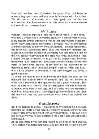 Fred and Ina had been Christians for years. Fred had been an
outstanding sportsman and was now in business with his father.
We discovered afterwards that their goal was to become
missionaries. And here we were in their home with no one else to
talk to or listen to except them!

                           My “Attacks”
Perhaps I should explain a little more about myself at this time. I
was now 22 years old, a university graduate, a school teacher and a
fairly regular church attendee. I was at that stage where I thought I
knew everything about everything! I thought I was an intellectual
and believed that, somehow, I was a Christian. I did not believe that
the Bible was completely true. That was what my minister had
taught me; and the chaplain at university had also told me that he
did not believe everything in the Bible was true. In addition I had
studied Geology at university as part of my degree and I believed
from what I had learned that it was not scientifically feasible for the
earth to have been created in six days or for everyone to be
descended from some “mythical people” such as Adam and Eve. I
was a firm believer in evolution. I was also arrogant and loved a
good argument.
So when I discovered that Fred believed the Bible was true, that he
believed the biblical story of creation and did not believe in
evolution, I rejoiced in the opportunity for a good argument. This
was my chance to “attack” him and straighten out this rather old
fashioned relic from a past age. And so I tried to start arguments
with Fred based upon my study of geology and evolution, and upon
the many mistakes and contradictions which I was sure were in the
Bible.

                         Fred’s Response
But Fred refused to argue. He just replied by opening his Bible and
pointing out Bible verses which, strangely enough, answered and
even refuted my argument. It was very frustrating. In his own quiet
but persuasive way he also explained the Gospel and what it meant
to be saved.
At the same time I was very impressed by the lives of Fred and Ina.
They certainly radiated happiness and joy, and did not give me any
                                  21
 