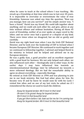when he came to teach at the school where I was teaching. We
struck up a friendship at that time which was to last over 45 years.
It is impossible to overvalue or overestimate the value of true
friendship. Someone was asked one time the question, “How can
you manage; how can you survive?” and his simple answer was, “I
have a friend.” David was my friend. We could talk together about
anything; and we could ask each other for, and give, advice at any
time without offence and without hesitation. During all those 45
years of friendship, neither of us ever spoke an angry word to the
other; and we never once had a quarrel or a dispute of any kind.
There were times when we disagreed, but we did so gently and
carefully.
David was my right hand man when I was the Irish CEF National
Director; and he took over the leadership of CEF in Ireland when I
became European CEF Director. We continued to work together and
we continued to fellowship together. I advised and helped David in
his ministry in Ireland and he helped and advised me in my
European ministry.
He was a godly man, a good preacher and an excellent organizer
with a good head for business. We not only helped each other; we
also influenced each other – theologically and in other ways. In the
earlier days I may have influenced him towards an
interdenominational theology; later he influenced me towards a
more reformed theology. But we had the remarkable ability to
agree on almost everything – especially theology.
He retired as Irish CEF Director in 1994 and was planning to join
me in our book ministry. But God had other plans for him. He
became very ill and he knew he would soon be with his Lord. I
visited him often and on one of my last visits he asked me if I
remembered the chorus we used to teach the children:

       Away far beyond Jordan. We’ll meet in that land
       Oh won’t it be grand. Away far beyond Jordan
       We’ll meet in that beautiful land
       If you get there before I do, look out for me for I’m coming too
       Away far beyond Jordan. We’ll meet in that beautiful land.



                                 220
 