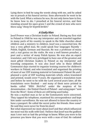 Lying there in bed he sang the words along with me, and he asked
me to preach at his funeral service. Soon afterwards he went to be
with the Lord. What a witness he was. He not only knew how to live,
he knew how to die. I preached at his funeral service, and then
standing around his open grave I and the crowd of men who were
there sang “Away far beyond Jordan.”

                           A Godly Man
Josef Prower was a Christian leader in Poland. During my first visit
to Poland in 1968 he was my interpreter and we traveled together
to many parts of his country to speak in the little churches about
children and a ministry to children. Josef was a converted Jew. He
was a very gifted man. He could speak four languages fluently –
Polish, English, German and Russian. He was a professor of music
and a real genius on the violin. He was a well known preacher, a
poet and a writer of many Polish hymns. He was also an expert
translator; and I felt very privileged to have one of the greatest and
most gifted Christian leaders in Poland as my interpreter and
traveling companion. It was also Josef who in those difficult
Communist days started to organize training courses for children’s
workers in Poland, and who translated and organized the printing
of most of our CEF training material in Communist Poland. He and I
planned a cycle of CEF teaching materials which, when translated
and printed, would cover 9 years. He organized a translation team
and before he went to be with the Lord several years later, all the
translations were finished – and many of them were printed in
books called “Bible Sketches” under the auspices of his
denomination – the United Church of Poland - and using paper “sent
from the West”. Some of them are still being used today.
He was a marked man as far as the Communists were concerned.
They tapped his telephone, examined his correspondence and kept
him under surveillance. He was not allowed to leave the country or
have a passport. He called the secret police his friends. How come?
He said they were never far from his door!
But what impressed me most about Josef and that which influenced
me most was his walk with God. I believe that Josef was the godliest
man I ever met or had the privilege to know. When you were in his
presence you knew that you were with a man of God. He radiated
                                 221
 