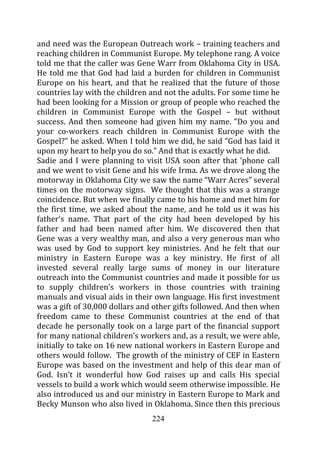 and need was the European Outreach work – training teachers and
reaching children in Communist Europe. My telephone rang. A voice
told me that the caller was Gene Warr from Oklahoma City in USA.
He told me that God had laid a burden for children in Communist
Europe on his heart, and that he realized that the future of those
countries lay with the children and not the adults. For some time he
had been looking for a Mission or group of people who reached the
children in Communist Europe with the Gospel – but without
success. And then someone had given him my name. “Do you and
your co-workers reach children in Communist Europe with the
Gospel?” he asked. When I told him we did, he said “God has laid it
upon my heart to help you do so.” And that is exactly what he did.
Sadie and I were planning to visit USA soon after that ‘phone call
and we went to visit Gene and his wife Irma. As we drove along the
motorway in Oklahoma City we saw the name “Warr Acres” several
times on the motorway signs. We thought that this was a strange
coincidence. But when we finally came to his home and met him for
the first time, we asked about the name, and he told us it was his
father’s name. That part of the city had been developed by his
father and had been named after him. We discovered then that
Gene was a very wealthy man, and also a very generous man who
was used by God to support key ministries. And he felt that our
ministry in Eastern Europe was a key ministry. He first of all
invested several really large sums of money in our literature
outreach into the Communist countries and made it possible for us
to supply children’s workers in those countries with training
manuals and visual aids in their own language. His first investment
was a gift of 30,000 dollars and other gifts followed. And then when
freedom came to these Communist countries at the end of that
decade he personally took on a large part of the financial support
for many national children’s workers and, as a result, we were able,
initially to take on 16 new national workers in Eastern Europe and
others would follow. The growth of the ministry of CEF in Eastern
Europe was based on the investment and help of this dear man of
God. Isn’t it wonderful how God raises up and calls His special
vessels to build a work which would seem otherwise impossible. He
also introduced us and our ministry in Eastern Europe to Mark and
Becky Munson who also lived in Oklahoma. Since then this precious
                                224
 