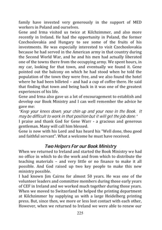 family have invested very generously in the support of MED
workers in Poland and ourselves.
Gene and Irma visited us twice at Kilchzimmer, and also more
recently in Ireland. He had the opportunity in Poland, the former
Czechoslovakia and Hungary to see some of the fruits of his
investments. He was especially interested to visit Czechoslovakia
because he had served in the American army in that country during
the Second World War, and he and his men had actually liberated
one of the towns there from the occupying army. We spent hours, in
my car, looking for that town, and eventually we found it. Gene
pointed out the balcony on which he had stood when he told the
population of the town they were free, and we also found the hotel
where he had been billeted – and had a cup of coffee there. He said
that finding that town and being back in it was one of the greatest
experiences of his life.
Gene and Irma also gave us a lot of encouragement to establish and
develop our Book Ministry and I can well remember the advice he
gave me:
“Keep your knees down, your chin up and your nose in the Book. It
may be difficult to work in that position but it will get the job done.”
I praise and thank God for Gene Warr - a gracious and generous
gentleman. Many will call him blessed.
Gene is now with his Lord and has heard his “Well done, thou good
and faithful servant”. What a welcome he must have received.

               Two Helpers For our Book Ministry
When we returned to Ireland and started the Book Ministry we had
no office in which to do the work and from which to distribute the
teaching materials – and very little or no finance to make it all
possible. And God raised up two key people to make this new
ministry possible.
I had known Jim Cairns for almost 50 years. He was one of the
volunteer leaders and committee members during those early years
of CEF in Ireland and we worked much together during those years.
When we moved to Switzerland he helped the printing department
at Kilchzimmer by supplying us with a large Heidelberg printing
press. But, since then, we more or less lost contact with each other,
However, when we returned to Ireland we were able to renew our
                                  225
 