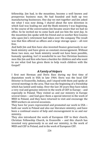fellowship. Jim had, in the meantime, become a well known and
prosperous business man. He had founded and built up two
manufacturing businesses. One day we met together and Jim asked
me what I was now doing. I shared about the new direction in
which God was leading me and the Book ministry I was beginning.
In the course of the conversation Jim became aware that we had no
office. So he invited me to come back and see him the next day. In
the meantime Jim spoke with his friend and co-worker Ken Cousins
who upon Jim’s retirement had taken over the company The result
was that Ken offered us offices and a large storage space – all rent
free.
And both Jim and Ken have also invested finance generously in our
book ministry and have given us constant encouragement. Without
these two men, our book ministry would not have been possible,
humanly speaking. Isn’t it wonderful to see fine Christian business
men like Jim and Ken who have a burden for children and who want
to use what God has given them to help reach children with the
Gospel?

                      A Family of Helpers
I first met Herman and Doris Bass during my first time of
deputation work in USA in late 1964. Doris was the local CEF
Director in Evansville, Indiana, and I stayed with them and spoke at
several meetings in the area. That was the beginning of a friendship
which has lasted until today. Over the last 30 years they have taken
a very real and genuine interest in the work of CEF in Europe – and
especially in Poland. They visited us and our ministry in Europe
several times – and God gave them a special interest in the work of
MED in Poland, and they have returned to visit and encourage the
MED workers on several occasions.
They have for years represented and promoted our work in USA –
both our work in Poland and also our literature ministry; and have
been a continual source of help and encouragement to us and our
ministry.
They also introduced the work of European CEF to their church,
Christian Fellowship Church, in Evansville – and this church has
invested very generously in us and our ministry, in the work of
MED and CEF in Poland, and in the work of European CEF.
                                226
 