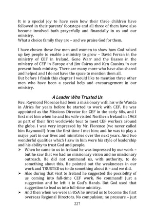 It is a special joy to have seen how their three children have
followed in their parents’ footsteps and all three of them have also
become involved both prayerfully and financially in us and our
ministry.
What a choice family they are – and we praise God for them.

I have chosen these few men and women to show how God raised
up key people to enable a ministry to grow – David Ferran in the
ministry of CEF in Ireland, Gene Warr and the Basses in the
ministry of CEF in Europe and Jim Cairns and Ken Cousins in our
present book ministry. There are many more who have also shared
and helped and I do not have the space to mention them all.
But before I finish this chapter I would like to mention three other
men who have been a special help and encouragement in our
ministry.

                    A Leader Who Trusted Us
Rev. Raymond Florence had been a missionary with his wife Wanda
in Africa for years before he started to work with CEF. He was
appointed as the Missions Director for CEF in the early 60s, and I
first met him when he and his wife visited Northern Ireland in 1963
as part of their first worldwide tour to meet CEF workers around
the globe. I was very impressed by Mr. Florence (we never called
him Raymond!) from the first time I met him; and he was to play a
major part in our lives and ministries over the next years. And two
wonderful qualities which I saw in him were his style of leadership
and his ability to trust God and people.
     When he came to us in Ireland he was impressed by our work –
     but he saw that we had no missionary vision and no missionary
     outreach. He did not command us, with authority, to do
     something about this. He pointed out the weaknesses in our
     work and TRUSTED us to do something about it – and we did.
     Also during that visit to Ireland he suggested the possibility of
     us coming into full-time CEF work. No command! Just a
     suggestion and he left it in God’s Hands. But God used that
     suggestion to lead us into full-time ministry.
     And then when we were in USA he invited us to become the first
     overseas Regional Directors. No compulsion; no pressure – just
                                 227
 