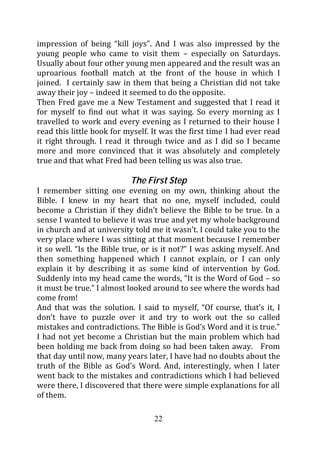 impression of being “kill joys”. And I was also impressed by the
young people who came to visit them – especially on Saturdays.
Usually about four other young men appeared and the result was an
uproarious football match at the front of the house in which I
joined. I certainly saw in them that being a Christian did not take
away their joy – indeed it seemed to do the opposite.
Then Fred gave me a New Testament and suggested that I read it
for myself to find out what it was saying. So every morning as I
travelled to work and every evening as I returned to their house I
read this little book for myself. It was the first time I had ever read
it right through. I read it through twice and as I did so I became
more and more convinced that it was absolutely and completely
true and that what Fred had been telling us was also true.

                           The First Step
I remember sitting one evening on my own, thinking about the
Bible. I knew in my heart that no one, myself included, could
become a Christian if they didn’t believe the Bible to be true. In a
sense I wanted to believe it was true and yet my whole background
in church and at university told me it wasn’t. I could take you to the
very place where I was sitting at that moment because I remember
it so well. “Is the Bible true, or is it not?” I was asking myself. And
then something happened which I cannot explain, or I can only
explain it by describing it as some kind of intervention by God.
Suddenly into my head came the words, “It is the Word of God – so
it must be true.” I almost looked around to see where the words had
come from!
And that was the solution. I said to myself, “Of course, that’s it, I
don’t have to puzzle over it and try to work out the so called
mistakes and contradictions. The Bible is God’s Word and it is true.”
I had not yet become a Christian but the main problem which had
been holding me back from doing so had been taken away. From
that day until now, many years later, I have had no doubts about the
truth of the Bible as God’s Word. And, interestingly, when I later
went back to the mistakes and contradictions which I had believed
were there, I discovered that there were simple explanations for all
of them.

                                  22
 