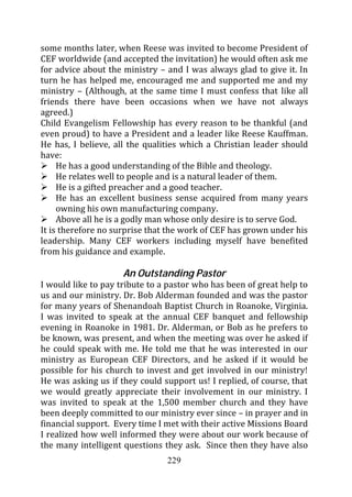some months later, when Reese was invited to become President of
CEF worldwide (and accepted the invitation) he would often ask me
for advice about the ministry – and I was always glad to give it. In
turn he has helped me, encouraged me and supported me and my
ministry – (Although, at the same time I must confess that like all
friends there have been occasions when we have not always
agreed.)
Child Evangelism Fellowship has every reason to be thankful (and
even proud) to have a President and a leader like Reese Kauffman.
He has, I believe, all the qualities which a Christian leader should
have:
     He has a good understanding of the Bible and theology.
     He relates well to people and is a natural leader of them.
     He is a gifted preacher and a good teacher.
     He has an excellent business sense acquired from many years
     owning his own manufacturing company.
     Above all he is a godly man whose only desire is to serve God.
It is therefore no surprise that the work of CEF has grown under his
leadership. Many CEF workers including myself have benefited
from his guidance and example.

                     An Outstanding Pastor
I would like to pay tribute to a pastor who has been of great help to
us and our ministry. Dr. Bob Alderman founded and was the pastor
for many years of Shenandoah Baptist Church in Roanoke, Virginia.
I was invited to speak at the annual CEF banquet and fellowship
evening in Roanoke in 1981. Dr. Alderman, or Bob as he prefers to
be known, was present, and when the meeting was over he asked if
he could speak with me. He told me that he was interested in our
ministry as European CEF Directors, and he asked if it would be
possible for his church to invest and get involved in our ministry!
He was asking us if they could support us! I replied, of course, that
we would greatly appreciate their involvement in our ministry. I
was invited to speak at the 1,500 member church and they have
been deeply committed to our ministry ever since – in prayer and in
financial support. Every time I met with their active Missions Board
I realized how well informed they were about our work because of
the many intelligent questions they ask. Since then they have also
                                229
 