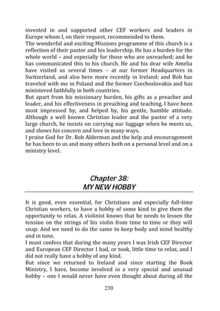 invested in and supported other CEF workers and leaders in
Europe whom I, on their request, recommended to them.
The wonderful and exciting Missions programme of this church is a
reflection of their pastor and his leadership. He has a burden for the
whole world – and especially for those who are unreached; and he
has communicated this to his church. He and his dear wife Amelia
have visited us several times – at our former Headquarters in
Switzerland, and also here more recently in Ireland; and Bob has
traveled with me in Poland and the former Czechoslovakia and has
ministered faithfully in both countries.
But apart from his missionary burden, his gifts as a preacher and
leader, and his effectiveness in preaching and teaching, I have been
most impressed by, and helped by, his gentle, humble attitude.
Although a well known Christian leader and the pastor of a very
large church, he insists on carrying our luggage when he meets us,
and shows his concern and love in many ways.
I praise God for Dr. Bob Alderman and the help and encouragement
he has been to us and many others both on a personal level and on a
ministry level.



                         Chapter 38:
                        MY NEW HOBBY

It is good, even essential, for Christians and especially full-time
Christian workers, to have a hobby of some kind to give them the
opportunity to relax. A violinist knows that he needs to lessen the
tension on the strings of his violin from time to time or they will
snap. And we need to do the same to keep body and mind healthy
and in tune.
I must confess that during the many years I was Irish CEF Director
and European CEF Director I had, or took, little time to relax, and I
did not really have a hobby of any kind.
But since we returned to Ireland and since starting the Book
Ministry, I have, become involved in a very special and unusual
hobby – one I would never have even thought about during all the

                                 230
 