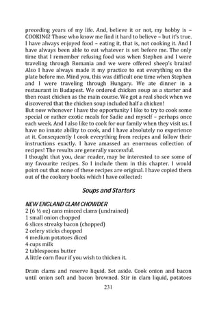 preceding years of my life. And, believe it or not, my hobby is –
COOKING! Those who know me find it hard to believe – but it’s true.
I have always enjoyed food – eating it, that is, not cooking it. And I
have always been able to eat whatever is set before me. The only
time that I remember refusing food was when Stephen and I were
traveling through Romania and we were offered sheep’s brains!
Also I have always made it my practice to eat everything on the
plate before me. Mind you, this was difficult one time when Stephen
and I were traveling through Hungary. We ate dinner in a
restaurant in Budapest. We ordered chicken soup as a starter and
then roast chicken as the main course. We got a real shock when we
discovered that the chicken soup included half a chicken!
But now whenever I have the opportunity I like to try to cook some
special or rather exotic meals for Sadie and myself – perhaps once
each week. And I also like to cook for our family when they visit us. I
have no innate ability to cook, and I have absolutely no experience
at it. Consequently I cook everything from recipes and follow their
instructions exactly. I have amassed an enormous collection of
recipes! The results are generally successful.
I thought that you, dear reader, may be interested to see some of
my favourite recipes. So I include them in this chapter. I would
point out that none of these recipes are original. I have copied them
out of the cookery books which I have collected:

                         Soups and Starters

NEW ENGLAND CLAM CHOWDER
2 (6 ½ oz) cans minced clams (undrained)
1 small onion chopped
6 slices streaky bacon (chopped)
2 celery sticks chopped
4 medium potatoes diced
4 cups milk
2 tablespoons butter
A little corn flour if you wish to thicken it.

Drain clams and reserve liquid. Set aside. Cook onion and bacon
until onion soft and bacon browned. Stir in clam liquid, potatoes
                                   231
 
