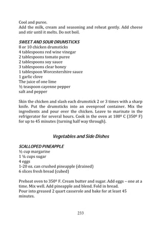 Cool and puree.
Add the milk, cream and seasoning and reheat gently. Add cheese
and stir until it melts. Do not boil.

SWEET AND SOUR DRUMSTICKS
8 or 10 chicken drumsticks
4 tablespoons red wine vinegar
2 tablespoons tomato puree
2 tablespoons soy sauce
3 tablespoons clear honey
1 tablespoon Worcestershire sauce
1 garlic clove
The juice of one lime
½ teaspoon cayenne pepper
salt and pepper

Skin the chicken and slash each drumstick 2 or 3 times with a sharp
knife. Put the drumsticks into an ovenproof container. Mix the
ingredients and pour over the chicken. Leave to marinate in the
refrigerator for several hours. Cook in the oven at 180º C (350º F)
for up to 45 minutes (turning half way through).


                  Vegetables and Side Dishes

SCALLOPED PINEAPPLE
½ cup margarine
1 ¼ cups sugar
4 eggs
1-20 oz. can crushed pineapple (drained)
6 slices fresh bread (cubed)

Preheat oven to 350º F. Cream butter and sugar. Add eggs – one at a
time. Mix well. Add pineapple and blend. Fold in bread.
Pour into greased 2 quart casserole and bake for at least 45
minutes.


                               233
 