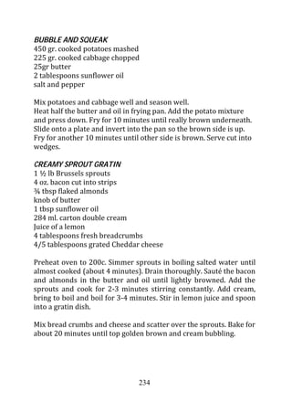BUBBLE AND SQUEAK
450 gr. cooked potatoes mashed
225 gr. cooked cabbage chopped
25gr butter
2 tablespoons sunflower oil
salt and pepper

Mix potatoes and cabbage well and season well.
Heat half the butter and oil in frying pan. Add the potato mixture
and press down. Fry for 10 minutes until really brown underneath.
Slide onto a plate and invert into the pan so the brown side is up.
Fry for another 10 minutes until other side is brown. Serve cut into
wedges.

CREAMY SPROUT GRATIN
1 ½ lb Brussels sprouts
4 oz. bacon cut into strips
¾ tbsp flaked almonds
knob of butter
1 tbsp sunflower oil
284 ml. carton double cream
Juice of a lemon
4 tablespoons fresh breadcrumbs
4/5 tablespoons grated Cheddar cheese

Preheat oven to 200c. Simmer sprouts in boiling salted water until
almost cooked (about 4 minutes). Drain thoroughly. Sauté the bacon
and almonds in the butter and oil until lightly browned. Add the
sprouts and cook for 2-3 minutes stirring constantly. Add cream,
bring to boil and boil for 3-4 minutes. Stir in lemon juice and spoon
into a gratin dish.

Mix bread crumbs and cheese and scatter over the sprouts. Bake for
about 20 minutes until top golden brown and cream bubbling.




                                234
 