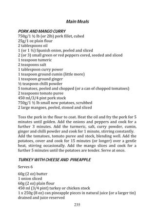 Main Meals

PORK AND MANGO CURRY
750g/1 ½ lb (or 2lb) pork fillet, cubed
25g/1 oz plain flour
2 tablespoons oil
1 (or 1 ½) Spanish onion, peeled and sliced
2 (or 3) small green or red peppers cored, seeded and sliced
1 teaspoon tumeric
2 teaspoons salt
1 tablespoon curry power
1 teaspoon ground cumin (little more)
1 teaspoon ground ginger
½ teaspoon chilli powder
5 tomatoes, peeled and chopped (or a can of chopped tomatoes)
2 teaspoons tomato puree
450 ml/3/4 pint pork stock
750g/1 ½ lb small new potatoes, scrubbed
2 large mangoes, peeled, stoned and sliced

Toss the pork in the flour to coat. Heat the oil and fry the pork for 5
minutes until golden. Add the onions and peppers and cook for a
further 3 minutes. Add the turmeric, salt, curry powder, cumin,
ginger and chilli powder and cook for 1 minute, stirring constantly.
Add the tomatoes, tomato puree and stock, blending well. Add the
potatoes, cover and cook for 15 minutes (or longer) over a gentle
heat, stirring occasionally. Add the mango slices and cook for a
further 5 minutes until the potatoes are tender. Serve at once.

TURKEY WITH CHEESE AND PINEAPPLE
Serves 6
60g (2 oz) butter
1 onion sliced
60g (2 oz) plain flour
450 ml (3/4 pint) turkey or chicken stock
1 x 250g (8 oz) can pineapple pieces in natural juice (or a larger tin)
drained and juice reserved
                                 235
 