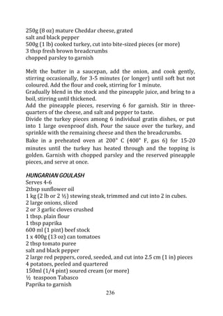 250g (8 oz) mature Cheddar cheese, grated
salt and black pepper
500g (1 lb) cooked turkey, cut into bite-sized pieces (or more)
3 thsp fresh brown breadcrumbs
chopped parsley to garnish

Melt the butter in a saucepan, add the onion, and cook gently,
stirring occasionally, for 3-5 minutes (or longer) until soft but not
coloured. Add the flour and cook, stirring for 1 minute.
Gradually blend in the stock and the pineapple juice, and bring to a
boil, stirring until thickened.
Add the pineapple pieces, reserving 6 for garnish. Stir in three-
quarters of the cheese, and salt and pepper to taste.
Divide the turkey pieces among 6 individual gratin dishes, or put
into 1 large ovenproof dish. Pour the sauce over the turkey, and
sprinkle with the remaining cheese and then the breadcrumbs.
Bake in a preheated oven at 200 C (400 F, gas 6) for 15-20
minutes until the turkey has heated through and the topping is
golden. Garnish with chopped parsley and the reserved pineapple
pieces, and serve at once.

HUNGARIAN GOULASH
Serves 4-6
2tbsp sunflower oil
1 kg (2 lb or 2 ½) stewing steak, trimmed and cut into 2 in cubes.
2 large onions, sliced
2 or 3 garlic cloves crushed
1 tbsp. plain flour
1 tbsp paprika
600 ml (1 pint) beef stock
1 x 400g (13 oz) can tomatoes
2 tbsp tomato puree
salt and black pepper
2 large red peppers, cored, seeded, and cut into 2.5 cm (1 in) pieces
4 potatoes, peeled and quartered
150ml (1/4 pint) soured cream (or more)
½ teaspoon Tabasco
Paprika to garnish
                                 236
 
