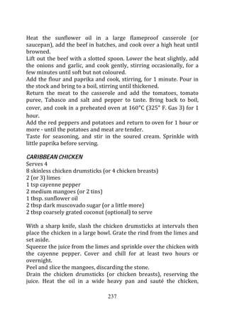 Heat the sunflower oil in a large flameproof casserole (or
saucepan), add the beef in batches, and cook over a high heat until
browned.
Lift out the beef with a slotted spoon. Lower the heat slightly, add
the onions and garlic, and cook gently, stirring occasionally, for a
few minutes until soft but not coloured.
Add the flour and paprika and cook, stirring, for 1 minute. Pour in
the stock and bring to a boil, stirring until thickened.
Return the meat to the casserole and add the tomatoes, tomato
puree, Tabasco and salt and pepper to taste. Bring back to boil,
cover, and cook in a preheated oven at 160 C (325 F. Gas 3) for 1
hour.
Add the red peppers and potatoes and return to oven for 1 hour or
more - until the potatoes and meat are tender.
Taste for seasoning, and stir in the soured cream. Sprinkle with
little paprika before serving.

CARIBBEAN CHICKEN
Serves 4
8 skinless chicken drumsticks (or 4 chicken breasts)
2 (or 3) limes
1 tsp cayenne pepper
2 medium mangoes (or 2 tins)
1 tbsp. sunflower oil
2 tbsp dark muscovado sugar (or a little more)
2 tbsp coarsely grated coconut (optional) to serve

With a sharp knife, slash the chicken drumsticks at intervals then
place the chicken in a large bowl. Grate the rind from the limes and
set aside.
Squeeze the juice from the limes and sprinkle over the chicken with
the cayenne pepper. Cover and chill for at least two hours or
overnight.
Peel and slice the mangoes, discarding the stone.
Drain the chicken drumsticks (or chicken breasts), reserving the
juice. Heat the oil in a wide heavy pan and sauté the chicken,

                                237
 