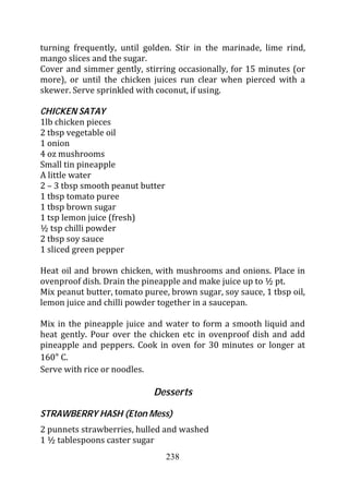 turning frequently, until golden. Stir in the marinade, lime rind,
mango slices and the sugar.
Cover and simmer gently, stirring occasionally, for 15 minutes (or
more), or until the chicken juices run clear when pierced with a
skewer. Serve sprinkled with coconut, if using.

CHICKEN SATAY
1lb chicken pieces
2 tbsp vegetable oil
1 onion
4 oz mushrooms
Small tin pineapple
A little water
2 – 3 tbsp smooth peanut butter
1 tbsp tomato puree
1 tbsp brown sugar
1 tsp lemon juice (fresh)
½ tsp chilli powder
2 tbsp soy sauce
1 sliced green pepper

Heat oil and brown chicken, with mushrooms and onions. Place in
ovenproof dish. Drain the pineapple and make juice up to ½ pt.
Mix peanut butter, tomato puree, brown sugar, soy sauce, 1 tbsp oil,
lemon juice and chilli powder together in a saucepan.

Mix in the pineapple juice and water to form a smooth liquid and
heat gently. Pour over the chicken etc in ovenproof dish and add
pineapple and peppers. Cook in oven for 30 minutes or longer at
160 C.
Serve with rice or noodles.

                             Desserts

STRAWBERRY HASH (Eton Mess)
2 punnets strawberries, hulled and washed
1 ½ tablespoons caster sugar
                                  238
 