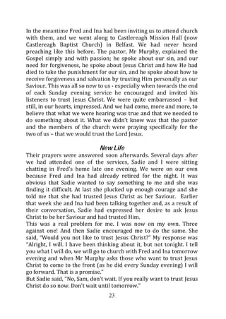 In the meantime Fred and Ina had been inviting us to attend church
with them, and we went along to Castlereagh Mission Hall (now
Castlereagh Baptist Church) in Belfast. We had never heard
preaching like this before. The pastor, Mr Murphy, explained the
Gospel simply and with passion; he spoke about our sin, and our
need for forgiveness, he spoke about Jesus Christ and how He had
died to take the punishment for our sin, and he spoke about how to
receive forgiveness and salvation by trusting Him personally as our
Saviour. This was all so new to us - especially when towards the end
of each Sunday evening service he encouraged and invited his
listeners to trust Jesus Christ. We were quite embarrassed – but
still, in our hearts, impressed. And we had come, more and more, to
believe that what we were hearing was true and that we needed to
do something about it. What we didn’t know was that the pastor
and the members of the church were praying specifically for the
two of us – that we would trust the Lord Jesus.

                              New Life
Their prayers were answered soon afterwards. Several days after
we had attended one of the services, Sadie and I were sitting
chatting in Fred’s home late one evening. We were on our own
because Fred and Ina had already retired for the night. It was
obvious that Sadie wanted to say something to me and she was
finding it difficult. At last she plucked up enough courage and she
told me that she had trusted Jesus Christ as her Saviour. Earlier
that week she and Ina had been talking together and, as a result of
their conversation, Sadie had expressed her desire to ask Jesus
Christ to be her Saviour and had trusted Him.
This was a real problem for me. I was now on my own. Three
against one! And then Sadie encouraged me to do the same. She
said, “Would you not like to trust Jesus Christ?” My response was
“Alright, I will. I have been thinking about it, but not tonight. I tell
you what I will do, we will go to church with Fred and Ina tomorrow
evening and when Mr Murphy asks those who want to trust Jesus
Christ to come to the front (as he did every Sunday evening) I will
go forward. That is a promise.”
But Sadie said, “No, Sam, don’t wait. If you really want to trust Jesus
Christ do so now. Don’t wait until tomorrow.”
                                  23
 