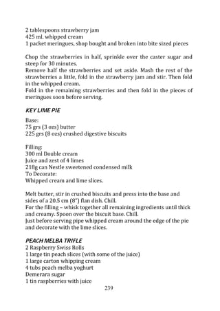 2 tablespoons strawberry jam
425 ml. whipped cream
1 packet meringues, shop bought and broken into bite sized pieces

Chop the strawberries in half, sprinkle over the caster sugar and
steep for 30 minutes.
Remove half the strawberries and set aside. Mash the rest of the
strawberries a little, fold in the strawberry jam and stir. Then fold
in the whipped cream.
Fold in the remaining strawberries and then fold in the pieces of
meringues soon before serving.

KEY LIME PIE
Base:
75 grs (3 ozs) butter
225 grs (8 ozs) crushed digestive biscuits

Filling:
300 ml Double cream
Juice and zest of 4 limes
218g can Nestle sweetened condensed milk
To Decorate:
Whipped cream and lime slices.

Melt butter, stir in crushed biscuits and press into the base and
sides of a 20.5 cm (8”) flan dish. Chill.
For the filling – whisk together all remaining ingredients until thick
and creamy. Spoon over the biscuit base. Chill.
Just before serving pipe whipped cream around the edge of the pie
and decorate with the lime slices.

PEACH MELBA TRIFLE
2 Raspberry Swiss Rolls
1 large tin peach slices (with some of the juice)
1 large carton whipping cream
4 tubs peach melba yoghurt
Demerara sugar
1 tin raspberries with juice
                                  239
 