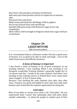 Slice Swiss rolls and place in bottom of trifle bowl.
Add some juice from peaches and tin of raspberries to moisten
cake.
Pile peach slices into bowl.
Whip cream until thick but still floppy. Fold in yoghurt.
Put on top of peach slices and smooth top.
Sprinkle trifle generously with Demerara sugar (cover top
completely).
Allow trifle to chill overnight in fridge by which time sugar will have
caramelized.



                         Chapter 39:
                       LAUGH WITH ME
                        (My Favourite Jokes)

It is a tremendous help to a Christian worker if he has a good sense
of humour. It is so good to be able to smile and laugh – even in the
midst of pressures and difficult situations.

                A Sense of Humour is Important
I also found a sense of humour to be of great assistance to my
teaching ministry. I love teaching. When I was teaching at our
European Leadership Training Institute I generally taught five or
six classes each day – mostly to the same students. And when I was
teaching at the training courses in Poland there were many times
when I taught 7 or 8 or 9 classes daily.
Because I was teaching the same students class after class after
class, I found it was good and helpful to start each class with some
humour and I found that the students appreciated me doing this.

                             Irish Jokes
Most of my jokes or stories were what I call “Irish jokes”. Do you
understand what I mean? One nationality often tells jokes about
another nationality – or about the people in another part of their
                                 240
 