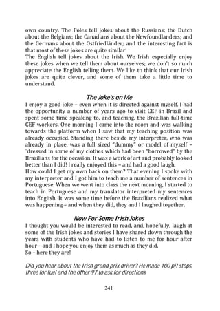 own country. The Poles tell jokes about the Russians; the Dutch
about the Belgians; the Canadians about the Newfoundlanders; and
the Germans about the Ostfriedländer; and the interesting fact is
that most of these jokes are quite similar!
The English tell jokes about the Irish. We Irish especially enjoy
these jokes when we tell them about ourselves; we don’t so much
appreciate the English telling them. We like to think that our Irish
jokes are quite clever, and some of them take a little time to
understand.

                         The Joke’s on Me
I enjoy a good joke – even when it is directed against myself. I had
the opportunity a number of years ago to visit CEF in Brazil and
spent some time speaking to, and teaching, the Brazilian full-time
CEF workers. One morning I came into the room and was walking
towards the platform when I saw that my teaching position was
already occupied. Standing there beside my interpreter, who was
already in place, was a full sized “dummy” or model of myself –
`dressed in some of my clothes which had been “borrowed” by the
Brazilians for the occasion. It was a work of art and probably looked
better than I did! I really enjoyed this – and had a good laugh.
How could I get my own back on them? That evening I spoke with
my interpreter and I got him to teach me a number of sentences in
Portuguese. When we went into class the next morning, I started to
teach in Portuguese and my translator interpreted my sentences
into English. It was some time before the Brazilians realized what
was happening – and when they did, they and I laughed together.

                    Now For Some Irish Jokes
I thought you would be interested to read, and, hopefully, laugh at
some of the Irish jokes and stories I have shared down through the
years with students who have had to listen to me for hour after
hour – and I hope you enjoy them as much as they did.
So – here they are!

Did you hear about the Irish grand prix driver? He made 100 pit stops,
three for fuel and the other 97 to ask for directions.

                                 241
 