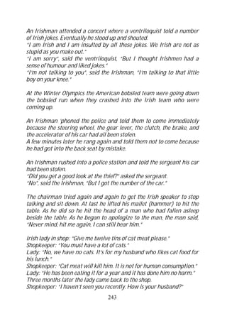 An Irishman attended a concert where a ventriloquist told a number
of Irish jokes. Eventually he stood up and shouted.
“I am Irish and I am insulted by all these jokes. We Irish are not as
stupid as you make out.”
“I am sorry”, said the ventriloquist, “But I thought Irishmen had a
sense of humour and liked jokes.”
“I’m not talking to you”, said the Irishman, “I’m talking to that little
boy on your knee.”

At the Winter Olympics the American bobsled team were going down
the bobsled run when they crashed into the Irish team who were
coming up.

An Irishman ‘phoned the police and told them to come immediately
because the steering wheel, the gear lever, the clutch, the brake, and
the accelerator of his car had all been stolen.
A few minutes later he rang again and told them not to come because
he had got into the back seat by mistake.

An Irishman rushed into a police station and told the sergeant his car
had been stolen.
“Did you get a good look at the thief?” asked the sergeant.
“No”, said the Irishman, “But I got the number of the car.”

The chairman tried again and again to get the Irish speaker to stop
talking and sit down. At last he lifted his mallet (hammer) to hit the
table. As he did so he hit the head of a man who had fallen asleep
beside the table. As he began to apologize to the man, the man said,
“Never mind, hit me again, I can still hear him.”

Irish lady in shop: “Give me twelve tins of cat meat please.”
Shopkeeper: “You must have a lot of cats.”
Lady: “No, we have no cats. It’s for my husband who likes cat food for
his lunch.”
Shopkeeper: “Cat meat will kill him. It is not for human consumption.”
Lady: “He has been eating it for a year and it has done him no harm.”
Three months later the lady came back to the shop.
Shopkeeper: “I haven’t seen you recently. How is your husband?”
                                  243
 