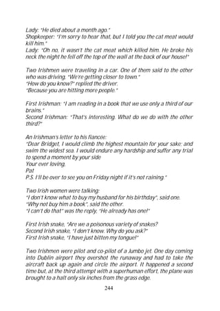 Lady: “He died about a month ago.”
Shopkeeper: “I’m sorry to hear that, but I told you the cat meat would
kill him.”
Lady: “Oh no, it wasn’t the cat meat which killed him. He broke his
neck the night he fell off the top of the wall at the back of our house!”

Two Irishmen were traveling in a car. One of them said to the other
who was driving, “We’re getting closer to town.”
“How do you know?” replied the driver.
“Because you are hitting more people.”

First Irishman: “I am reading in a book that we use only a third of our
brains.”
Second Irishman: “That’s interesting. What do we do with the other
third?”

An Irishman’s letter to his fiancée:
“Dear Bridget, I would climb the highest mountain for your sake; and
swim the widest sea. I would endure any hardship and suffer any trial
to spend a moment by your side
Your ever loving,
Pat
P.S. I’ll be over to see you on Friday night if it’s not raining.”

Two Irish women were talking:
“I don’t know what to buy my husband for his birthday”, said one.
“Why not buy him a book”, said the other.
“I can’t do that” was the reply, “He already has one!”

First Irish snake, “Are we a poisonous variety of snakes?
Second Irish snake, “I don’t know. Why do you ask?”
First Irish snake, “I have just bitten my tongue!”

Two Irishmen were pilot and co-pilot of a Jumbo jet. One day coming
into Dublin airport they overshot the runaway and had to take the
aircraft back up again and circle the airport. It happened a second
time but, at the third attempt with a superhuman effort, the plane was
brought to a halt only six inches from the grass edge.
                                  244
 