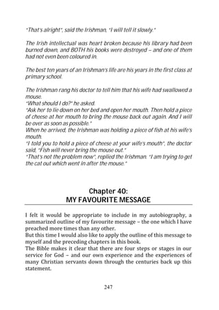 “That’s alright”, said the Irishman, “I will tell it slowly.”

The Irish intellectual was heart broken because his library had been
burned down, and BOTH his books were destroyed – and one of them
had not even been coloured in.

The best ten years of an Irishman’s life are his years in the first class at
primary school.

The Irishman rang his doctor to tell him that his wife had swallowed a
mouse.
“What should I do?” he asked.
“Ask her to lie down on her bed and open her mouth. Then hold a piece
of cheese at her mouth to bring the mouse back out again. And I will
be over as soon as possible.”
When he arrived, the Irishman was holding a piece of fish at his wife’s
mouth.
“I told you to hold a piece of cheese at your wife’s mouth”, the doctor
said, “Fish will never bring the mouse out.”
“That’s not the problem now”, replied the Irishman. “I am trying to get
the cat out which went in after the mouse.”



                        Chapter 40:
                   MY FAVOURITE MESSAGE

I felt it would be appropriate to include in my autobiography, a
summarized outline of my favourite message – the one which I have
preached more times than any other.
But this time I would also like to apply the outline of this message to
myself and the preceding chapters in this book.
The Bible makes it clear that there are four steps or stages in our
service for God – and our own experience and the experiences of
many Christian servants down through the centuries back up this
statement.


                                     247
 