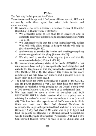 Vision
The first step in this process is – Vision.
There are several things which God, wants His servants to SEE – not
necessarily with their eyes, but with their hearts and
understanding:
   He wants us to have a vision – a biblical vision of HIMSELF
   (Isaiah 6 v1). That is where it all starts:
        We especially need to see that He is sovereign and in
        complete control of all people and all circumstances (Psalm
        103 v19).
        We then need to see that He is our loving heavenly Father
        Who will only allow things to happen which will help us
        (Matthew 6 v26,30, 32).
        And we need to see that He is wise and working everything
        out for our good and His glory (Romans 8 v28).
        We also need to see that He is holy and just – and that He
        wants us to be holy (1 Peter 1 v15, 16).
   He then wants us to have a vision of the needs of PEOPLE – that
   men, women, boys and girls are spiritually dead, sinful, lost and
   outside His kingdom and that they need to be saved (Romans 3
   v23; Matthew 18 v14). The clearer this vision is, the more
   compassion we will have for sinners and a greater desire to
   reach them and see them saved.
   The next vision He wants us to have is a vision of the GOSPEL
   and its power (Romans 1 v16). We don’t have the ability or
   strength to reach this needy people; but the Gospel is the power
   of God onto salvation – and God wants us to understand that.
   We then need to have a vision of ourselves and OUR
   RESPONSIBILITIES in God’s service. God has a place and a
   ministry for each of us – and He wants to show it to us (Isaiah 6
   v8). This has been the experience of God’s servants in Bible
   times and ever since then. God showed Abraham his
   responsibility to go to the promised land and start a new nation
   (Genesis 12 v1); God showed Moses he was to go to Egypt and
   lead His people out (Exodus 3 v10); God showed Nehemiah he
   was to build the walls of Jerusalem (Nehemiah 1 v11 and 2 v5);
   God showed Hudson Taylor he was to go to China; and God

                                248
 