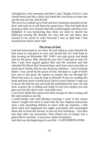I thought for a few moments and then I said, “Alright, I’ll do it.” And
I knelt down, just like a child, and asked the Lord Jesus to come into
my life and save me. And He did.
The two of us rushed up to Fred and Ina’s bedroom, knocked on the
door and went in to tell them the good news. They had both been
praying at that very moment that this would happen and they were
delighted. It was interesting that when we went to church the
following evening Mr Murphy for once did not ask those who
wanted to be saved to come forward! I was so glad that I had
trusted Jesus Christ when I did.

                         The Grace of God
God had intervened in our lives. He had called us onto Himself. He
had saved us and given us new and eternal life. As I look back to
that evening on November 30th 1949 I can only praise and thank
God for His grace. Why should He save me? I had had no time for
Him. I had even argued against Him and His salvation and had
ridiculed His Word. But I learned then, and I have since seen this so
much more clearly, that no one deserves salvation – and I certainly
didn’t. I was saved by the grace of God. Salvation is a gift of God’s
love and in His grace He speaks to sinners like me through His
Word and woos us, step by step, to Himself. If you are reading this
book and have never trusted Jesus Christ as your Saviour I urge you
to do so. He died for you and took the punishment for your sin and
now, in grace, He is willing and ready to save you, forgive you and
give you new life. Don’t wait - trust Him now!
I can never thank Him and praise Him enough for that evening and
His intervention in my life.
I could hardly wait until Monday morning. I went to the school
where I taught and when it came time for my religious instruction
class I had something definite to share with my students. I told
them what had happened two nights previously and encouraged
them also to trust the Saviour. It was my first testimony – less than
two days after my conversion. That school was no longer just a
place where I worked - it was now a place of ministry.
And that was the beginning of a new life – A LIFE WORTH LIVING.


                                  24
 
