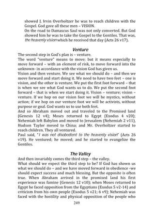 showed J. Irvin Overholtzer he was to reach children with the
   Gospel. God gave all these men – VISION.
   On the road to Damascus Saul was not only converted. But God
   showed him he was to take the Gospel to the Gentiles. That was,
   the heavenly vision which he received that day (Acts 26 v17).

                                Venture
The second step in God’s plan is – venture.
The word “venture” means to move; but it means especially to
move forward – with an element of risk, to move forward into the
unknown- in accordance with the vision God has given us.
Vision and then venture. We see what we should do – and then we
move forward and start doing it. We need to have two feet – one is
vision, and the other is venture. We put the first foot forward – that
is when we see what God wants us to do. We put the second foot
forward – that is when we start doing it. Vision – venture; vision –
venture. If we hop on our vision foot we will be mystics, without
action; if we hop on our venture foot we will be activists, without
purpose or goal. God wants us to use both feet.
And so Abraham moved out and traveled to the Promised land
(Genesis 12 v4); Moses returned to Egypt (Exodus 4 v20);
Nehemiah left Babylon and moved to Jerusalem (Nehemiah 2 v11),
Hudson Taylor moved to China; and Mr. Overholtzer started to
reach children. They all ventured.
Paul said, “I was not disobedient to the heavenly vision” (Acts 26
v19). He ventured; he moved; and he started to evangelize the
Gentiles.

                              The Valley
And then invariably comes the third step – the valley.
What should we expect the third step to be? If God has shown us
what we should do – and we have moved forward in obedience -we
should expect success and much blessing. But the opposite is often
true. When Abraham arrived in the promised land his first
experience was famine (Genesis 12 v10); when Moses returned to
Egypt he faced opposition from the Egyptians (Exodus 5 v2-14) and
criticism from his own people (Exodus 5 v21; 6 v9); Nehemiah was
faced with the hostility and physical opposition of the people who
                                 249
 