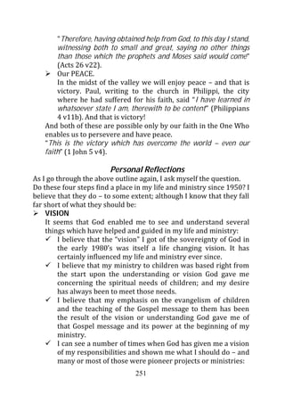 "Therefore, having obtained help from God, to this day I stand,
        witnessing both to small and great, saying no other things
        than those which the prophets and Moses said would come”
        (Acts 26 v22).
        Our PEACE.
        In the midst of the valley we will enjoy peace – and that is
        victory. Paul, writing to the church in Philippi, the city
        where he had suffered for his faith, said “I have learned in
        whatsoever state I am, therewith to be content” (Philippians
        4 v11b). And that is victory!
    And both of these are possible only by our faith in the One Who
    enables us to persevere and have peace.
    “This is the victory which has overcome the world – even our
    faith” (1 John 5 v4).

                         Personal Reflections
As I go through the above outline again, I ask myself the question.
Do these four steps find a place in my life and ministry since 1950? I
believe that they do – to some extent; although I know that they fall
far short of what they should be:
    VISION
    It seems that God enabled me to see and understand several
    things which have helped and guided in my life and ministry:
         I believe that the “vision” I got of the sovereignty of God in
         the early 1980’s was itself a life changing vision. It has
         certainly influenced my life and ministry ever since.
         I believe that my ministry to children was based right from
         the start upon the understanding or vision God gave me
         concerning the spiritual needs of children; and my desire
         has always been to meet those needs.
         I believe that my emphasis on the evangelism of children
         and the teaching of the Gospel message to them has been
         the result of the vision or understanding God gave me of
         that Gospel message and its power at the beginning of my
         ministry.
         I can see a number of times when God has given me a vision
         of my responsibilities and shown me what I should do – and
         many or most of those were pioneer projects or ministries:
                                 251
 