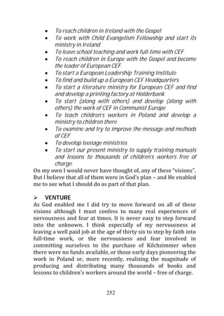 To reach children in Ireland with the Gospel
         To work with Child Evangelism Fellowship and start its
         ministry in Ireland
         To leave school teaching and work full-time with CEF
         To reach children in Europe with the Gospel and become
         the leader of European CEF
         To start a European Leadership Training Institute
         To find and build up a European CEF Headquarters
         To start a literature ministry for European CEF and find
         and develop a printing factory at Holderbank
         To start (along with others) and develop (along with
         others) the work of CEF in Communist Europe
         To teach children’s workers in Poland and develop a
         ministry to children there
         To examine and try to improve the message and methods
         of CEF
         To develop teenage ministries
         To start our present ministry to supply training manuals
         and lessons to thousands of children’s workers free of
         charge.
On my own I would never have thought of, any of these “visions”.
But I believe that all of them were in God’s plan – and He enabled
me to see what I should do as part of that plan.

      VENTURE
As God enabled me I did try to move forward on all of these
visions although I must confess to many real experiences of
nervousness and fear at times. It is never easy to step forward
into the unknown. I think especially of my nervousness at
leaving a well paid job at the age of thirty six to step by faith into
full-time work, or the nervousness and fear involved in
committing ourselves to the purchase of Kilchzimmer when
there were no funds available, or those early days pioneering the
work in Poland or, more recently, realizing the magnitude of
producing and distributing many thousands of books and
lessons to children’s workers around the world – free of charge.


                               252
 