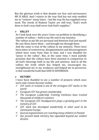 But the glorious truth is that despite our fear and nervousness
HE IS ABLE. And I rejoice in the way God has not only enabled
me to “venture” many times – but the way He has supplied every
need. The words of Hudson Taylor are still true, “God’s work
done in God’s way shall never lack God’s supplies.”

     VALLEY
As I look back over the years I have no problem in identifying a
number of valleys – both in my life and in my ministry.
The valleys in my life are personal and between God and myself.
He saw them, knew them – and brought me through them.
And the same is true of the valleys in my ministry. There have
been times of controversy, disappointment and discouragement
which have come from time to time and I was thankful for
“peace in the valley”. But, at the same time, I must joyfully
proclaim that the valleys have been minimal in comparison to
all God’s blessings both in my life and ministry. And in all the
valleys the truth which has helped me, encouraged me,
strengthened me in my weakness and helped me to persevere,
is that wonderful truth that GOD IS SOVEREIGN.

    VICTORY
I have been thankful to see a number of projects which once
were only visions become reality:
    CEF work in Ireland is one of the strongest CEF works in the
    world
    European CEF has grown considerably
    The European Leadership Training Institutes have trained
    thousands of children’s workers
    The European CEF Headquarters plays a growing part in the
    ministry of CEF.
    CEF work has developed wonderfully in what used to be
    Communist Europe.
    Several organizations are reaching many children in Poland.
    Our present book ministry has expanded beyond our wildest
    dreams.



                            253
 