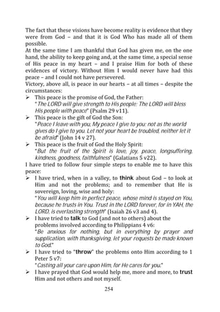 The fact that these visions have become reality is evidence that they
were from God – and that it is God Who has made all of them
possible.
At the same time I am thankful that God has given me, on the one
hand, the ability to keep going and, at the same time, a special sense
of His peace in my heart – and I praise Him for both of these
evidences of victory. Without Him I would never have had this
peace – and I could not have persevered.
Victory, above all, is peace in our hearts – at all times – despite the
circumstances:
    This peace is the promise of God, the Father:
    “The LORD will give strength to His people; The LORD will bless
    His people with peace” (Psalm 29 v11).
    This peace is the gift of God the Son:
    "Peace I leave with you, My peace I give to you; not as the world
    gives do I give to you. Let not your heart be troubled, neither let it
    be afraid” (John 14 v 27).
    This peace is the fruit of God the Holy Spirit:
    “But the fruit of the Spirit is love, joy, peace, longsuffering,
    kindness, goodness, faithfulness” (Galatians 5 v22).
I have tried to follow four simple steps to enable me to have this
peace:
    I have tried, when in a valley, to think about God – to look at
    Him and not the problems; and to remember that He is
    sovereign, loving, wise and holy:
    “You will keep him in perfect peace, whose mind is stayed on You,
    because he trusts in You. Trust in the LORD forever, for in YAH, the
    LORD, is everlasting strength” (Isaiah 26 v3 and 4).
    I have tried to talk to God (and not to others) about the
    problems involved according to Philippians 4 v6:
    “Be anxious for nothing, but in everything by prayer and
    supplication, with thanksgiving, let your requests be made known
    to God.”
    I have tried to “throw” the problems onto Him according to 1
    Peter 5 v7:
    “Casting all your care upon Him, for He cares for you.”
    I have prayed that God would help me, more and more, to trust
    Him and not others and not myself.
                                   254
 