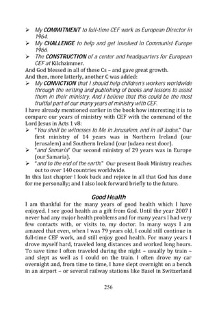 My COMMITMENT to full-time CEF work as European Director in
    1964.
    My CHALLENGE to help and get involved in Communist Europe
    1966.
    The CONSTRUCTION of a center and headquarters for European
    CEF at Kilchzimmer.
And God blessed in all of these Cs – and gave great growth.
And then, more latterly, another C was added:
    My CONVICTION that I should help children’s workers worldwide
    through the writing and publishing of books and lessons to assist
    them in their ministry. And I believe that this could be the most
    fruitful part of our many years of ministry with CEF.
I have already mentioned earlier in the book how interesting it is to
compare our years of ministry with CEF with the command of the
Lord Jesus in Acts 1 v8:
    “You shall be witnesses to Me in Jerusalem, and in all Judea.” Our
    first ministry of 14 years was in Northern Ireland (our
    Jerusalem) and Southern Ireland (our Judaea next door).
    “and Samaria” Our second ministry of 29 years was in Europe
    (our Samaria).
    “and to the end of the earth." Our present Book Ministry reaches
    out to over 140 countries worldwide.
In this last chapter I look back and rejoice in all that God has done
for me personally; and I also look forward briefly to the future.

                           Good Health
I am thankful for the many years of good health which I have
enjoyed. I see good health as a gift from God. Until the year 2007 I
never had any major health problems and for many years I had very
few contacts with, or visits to, my doctor. In many ways I am
amazed that even, when I was 79 years old, I could still continue in
full-time CEF work, and still enjoy good health. For many years I
drove myself hard, traveled long distances and worked long hours.
To save time I often traveled during the night – usually by train –
and slept as well as I could on the train. I often drove my car
overnight and, from time to time, I have slept overnight on a bench
in an airport – or several railway stations like Basel in Switzerland

                                 256
 