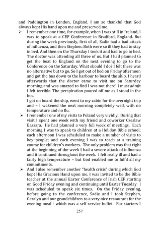and Paddington in London, England. I am so thankful that God
always kept His hand upon me and preserved me.
    I remember one time, for example, when I was still in Ireland, I
    was to speak at a CEF Conference in Bradford, England. But
    during the week previously, first of all, Sadie had a bad attack
    of influenza, and then Stephen. Both were so ill they had to stay
    in bed. And then on the Thursday I took it and had to go to bed.
    The doctor was attending all three of us. But I had planned to
    get the boat to England on the next evening to go to the
    Conference on the Saturday. What should I do? I felt there was
    no alternative but to go. So I got out of bed on Friday afternoon
    and got the bus down to the harbour to board the ship. I heard
    afterwards that the doctor came to visit me on Saturday
    morning and was amazed to find I was not there! I must admit
    I felt terrible. The perspiration poured off me as I stood in the
    bus.
    I got on board the ship, went to my cabin for the overnight trip
    and – I wakened the next morning completely well, with no
    temperature and no flu.
    I remember one of my visits to Poland very vividly. During that
    visit I spent one week with my friend and coworker Czeslaw
    Bassara. He had planned a very full week of meetings. Each
    morning I was to speak to children at a Holiday Bible school;
    each afternoon I was scheduled to make a number of visits to
    key people; and each evening I was to teach at a training
    course for children’s workers. The only problem was that right
    at the beginning of the week I had a severe attack of influenza
    and it continued throughout the week. I felt really ill and had a
    fairly high temperature – but God enabled me to fulfil all my
    commitments.
    And I also remember another “health crisis” during which God
    kept His Gracious Hand upon me. I was invited to be the Bible
    teacher at the annual Easter Conference of Irish CEF starting
    on Good Friday evening and continuing until Easter Tuesday. I
    was scheduled to speak six times. On the Friday evening,
    before going to the conference, Sadie and I took Stephen,
    Geralyn and our grandchildren to a very nice restaurant for the
    evening meal - which was a self service buffet. For starters I
                                257
 