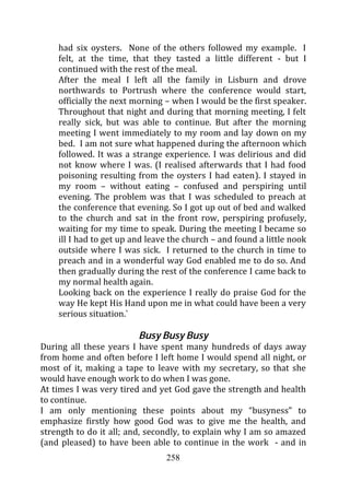 had six oysters. None of the others followed my example. I
    felt, at the time, that they tasted a little different - but I
    continued with the rest of the meal.
    After the meal I left all the family in Lisburn and drove
    northwards to Portrush where the conference would start,
    officially the next morning – when I would be the first speaker.
    Throughout that night and during that morning meeting, I felt
    really sick, but was able to continue. But after the morning
    meeting I went immediately to my room and lay down on my
    bed. I am not sure what happened during the afternoon which
    followed. It was a strange experience. I was delirious and did
    not know where I was. (I realised afterwards that I had food
    poisoning resulting from the oysters I had eaten). I stayed in
    my room – without eating – confused and perspiring until
    evening. The problem was that I was scheduled to preach at
    the conference that evening. So I got up out of bed and walked
    to the church and sat in the front row, perspiring profusely,
    waiting for my time to speak. During the meeting I became so
    ill I had to get up and leave the church – and found a little nook
    outside where I was sick. I returned to the church in time to
    preach and in a wonderful way God enabled me to do so. And
    then gradually during the rest of the conference I came back to
    my normal health again.
    Looking back on the experience I really do praise God for the
    way He kept His Hand upon me in what could have been a very
    serious situation.`

                         Busy Busy Busy
During all these years I have spent many hundreds of days away
from home and often before I left home I would spend all night, or
most of it, making a tape to leave with my secretary, so that she
would have enough work to do when I was gone.
At times I was very tired and yet God gave the strength and health
to continue.
I am only mentioning these points about my “busyness” to
emphasize firstly how good God was to give me the health, and
strength to do it all; and, secondly, to explain why I am so amazed
(and pleased) to have been able to continue in the work - and in
                                258
 