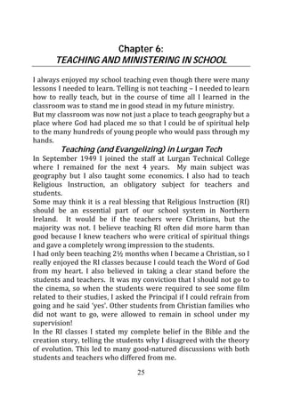 Chapter 6:
       TEACHING AND MINISTERING IN SCHOOL
I always enjoyed my school teaching even though there were many
lessons I needed to learn. Telling is not teaching – I needed to learn
how to really teach, but in the course of time all I learned in the
classroom was to stand me in good stead in my future ministry.
But my classroom was now not just a place to teach geography but a
place where God had placed me so that I could be of spiritual help
to the many hundreds of young people who would pass through my
hands.
         Teaching (and Evangelizing) in Lurgan Tech
In September 1949 I joined the staff at Lurgan Technical College
where I remained for the next 4 years. My main subject was
geography but I also taught some economics. I also had to teach
Religious Instruction, an obligatory subject for teachers and
students.
Some may think it is a real blessing that Religious Instruction (RI)
should be an essential part of our school system in Northern
Ireland. It would be if the teachers were Christians, but the
majority was not. I believe teaching RI often did more harm than
good because I knew teachers who were critical of spiritual things
and gave a completely wrong impression to the students.
I had only been teaching 2½ months when I became a Christian, so I
really enjoyed the RI classes because I could teach the Word of God
from my heart. I also believed in taking a clear stand before the
students and teachers. It was my conviction that I should not go to
the cinema, so when the students were required to see some film
related to their studies, I asked the Principal if I could refrain from
going and he said ‘yes’. Other students from Christian families who
did not want to go, were allowed to remain in school under my
supervision!
In the RI classes I stated my complete belief in the Bible and the
creation story, telling the students why I disagreed with the theory
of evolution. This led to many good-natured discussions with both
students and teachers who differed from me.
                                  25
 