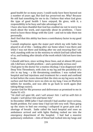 good health for so many years. I could easily have been burned out
a number of years ago. But God has preserved me. Why? Because
He still had something for me to do. I believe that when God gives
the type of good health I have enjoyed, He gives, with it, a
responsibility to be busy and take advantage of it.
I have also been thankful that God has enabled me not to worry too
much about the work, and especially about its problems. I have
tried to leave these things with the Lord – and not to take them too
personally.
And I feel that this ability has been a contributory factor in my good
health.
I would emphasize again the major part which my wife Sadie has
played in all of this – looking after our home when I was there and
when I was not there and looking after me and ensuring that I ate
well, standing with me in the ministry to which God had called both
of us, and looking after details of the work which I did not have time
to do.
I should add here, since writing these lines, and at almost 80 years
old, I did have a health problem – and a potentially serious one!
I had gone to the doctor for a routine checkup. I was diagnosed with
Deep Vein Thrombosis, with clots in my leg and the possibility of a
clot in my lung – a life threatening condition. I was rushed into
hospital and had injections and treatment for a week and confined
to bed before the scans showed that the clots on my leg were on the
surface and that there were no clots on my lung. I was on Warfarin
tablets for months, and was able to go back to work again (but
taking things easier).
I praise God for His presence and deliverance as promised to me in
Psalm 91 v15:
“He shall call upon Me, and I will answer him; I will be with him in
trouble; I will deliver him and honor him.”
In December 2008 (after I had retired) I had another more serious,
health problem. For some time I had not felt very well. Then going
up the stairs to bed one evening I collapsed in great pain and a
shortage of breath. Sadie called the local hospital and soon an
ambulance arrived and with lights flashing rushed me into the
emergency department of the hospital. I had had a massive
pulmonary embolism – clots of blood had rushed into my lungs and
                                 259
 