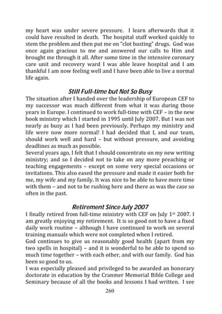 my heart was under severe pressure. I learn afterwards that it
could have resulted in death. The hospital staff worked quickly to
stem the problem and then put me on “clot busting” drugs. God was
once again gracious to me and answered our calls to Him and
brought me through it all. After some time in the intensive coronary
care unit and recovery ward I was able leave hospital and I am
thankful I am now feeling well and I have been able to live a normal
life again.

                 Still Full-time but Not So Busy
The situation after I handed over the leadership of European CEF to
my successor was much different from what it was during those
years in Europe. I continued to work full-time with CEF – in the new
book ministry which I started in 1995 until July 2007. But I was not
nearly as busy as I had been previously. Perhaps my ministry and
life were now more normal! I had decided that I, and our team,
should work well and hard – but without pressure, and avoiding
deadlines as much as possible.
Several years ago, I felt that I should concentrate on my new writing
ministry; and so I decided not to take on any more preaching or
teaching engagements – except on some very special occasions or
invitations. This also eased the pressure and made it easier both for
me, my wife and my family. It was nice to be able to have more time
with them – and not to be rushing here and there as was the case so
often in the past.

                   Retirement Since July 2007
I finally retired from full-time ministry with CEF on July 1st 2007. I
am greatly enjoying my retirement. It is so good not to have a fixed
daily work routine – although I have continued to work on several
training manuals which were not completed when I retired.
God continues to give us reasonably good health (apart from my
two spells in hospital) – and it is wonderful to be able to spend so
much time together – with each other, and with our family. God has
been so good to us.
I was especially pleased and privileged to be awarded an honorary
doctorate in education by the Cranmer Memorial Bible College and
Seminary because of all the books and lessons I had written. I see
                                 260
 