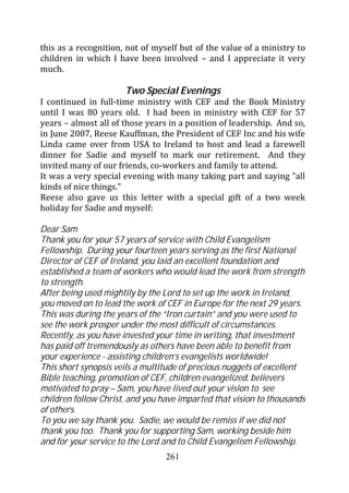 this as a recognition, not of myself but of the value of a ministry to
children in which I have been involved – and I appreciate it very
much.

                      Two Special Evenings
I continued in full-time ministry with CEF and the Book Ministry
until I was 80 years old. I had been in ministry with CEF for 57
years – almost all of those years in a position of leadership. And so,
in June 2007, Reese Kauffman, the President of CEF Inc and his wife
Linda came over from USA to Ireland to host and lead a farewell
dinner for Sadie and myself to mark our retirement. And they
invited many of our friends, co-workers and family to attend.
It was a very special evening with many taking part and saying “all
kinds of nice things.”
Reese also gave us this letter with a special gift of a two week
holiday for Sadie and myself:

Dear Sam
Thank you for your 57 years of service with Child Evangelism
Fellowship. During your fourteen years serving as the first National
Director of CEF of Ireland, you laid an excellent foundation and
established a team of workers who would lead the work from strength
to strength.
After being used mightily by the Lord to set up the work in Ireland,
you moved on to lead the work of CEF in Europe for the next 29 years.
This was during the years of the “Iron curtain” and you were used to
see the work prosper under the most difficult of circumstances.
Recently, as you have invested your time in writing, that investment
has paid off tremendously as others have been able to benefit from
your experience - assisting children’s evangelists worldwide!
This short synopsis veils a multitude of precious nuggets of excellent
Bible teaching, promotion of CEF, children evangelized, believers
motivated to pray – Sam, you have lived out your vision to see
children follow Christ, and you have imparted that vision to thousands
of others.
To you we say thank you. Sadie, we would be remiss if we did not
thank you too. Thank you for supporting Sam, working beside him
and for your service to the Lord and to Child Evangelism Fellowship.
                                 261
 