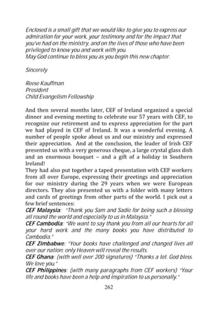 Enclosed is a small gift that we would like to give you to express our
admiration for your work, your testimony and for the impact that
you’ve had on the ministry, and on the lives of those who have been
privileged to know you and work with you.
May God continue to bless you as you begin this new chapter.

Sincerely

Reese Kauffman
President
Child Evangelism Fellowship

And then several months later, CEF of Ireland organized a special
dinner and evening meeting to celebrate our 57 years with CEF, to
recognize our retirement and to express appreciation for the part
we had played in CEF of Ireland. It was a wonderful evening. A
number of people spoke about us and our ministry and expressed
their appreciation. And at the conclusion, the leader of Irish CEF
presented us with a very generous cheque, a large crystal glass dish
and an enormous bouquet – and a gift of a holiday in Southern
Ireland!
They had also put together a taped presentation with CEF workers
from all over Europe, expressing their greetings and appreciation
for our ministry during the 29 years when we were European
directors. They also presented us with a folder with many letters
and cards of greetings from other parts of the world. I pick out a
few brief sentences:
CEF Malaysia: “Thank you Sam and Sadie for being such a blessing
all round the world and especially to us in Malaysia.”
CEF Cambodia: “We want to say thank you from all our hearts for all
your hard work and the many books you have distributed to
Cambodia.”
CEF Zimbabwe: “Your books have challenged and changed lives all
over our nation; only Heaven will reveal the results.
CEF Ghana: (with well over 200 signatures) “Thanks a lot. God bless.
We love you.”
CEF Philippines: (with many paragraphs from CEF workers) “Your
life and books have been a help and inspiration to us personally.”
                                  262
 