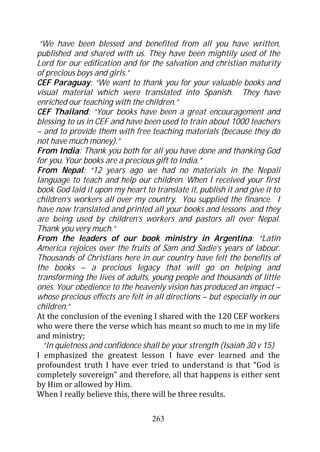 “We have been blessed and benefited from all you have written,
published and shared with us. They have been mightily used of the
Lord for our edification and for the salvation and christian maturity
of precious boys and girls.”
CEF Paraguay: “We want to thank you for your valuable books and
visual material which were translated into Spanish. They have
enriched our teaching with the children.”
CEF Thailand: “Your books have been a great encouragement and
blessing to us in CEF and have been used to train about 1000 teachers
– and to provide them with free teaching materials (because they do
not have much money).”
From India: Thank you both for all you have done and thanking God
for you. Your books are a precious gift to India.”
From Nepal: “12 years ago we had no materials in the Nepali
language to teach and help our children. When I received your first
book God laid it upon my heart to translate it, publish it and give it to
children’s workers all over my country. You supplied the finance. I
have now translated and printed all your books and lessons and they
are being used by children’s workers and pastors all over Nepal.
Thank you very much.”
From the leaders of our book ministry in Argentina: “Latin
America rejoices over the fruits of Sam and Sadie’s years of labour.
Thousands of Christians here in our country have felt the benefits of
the books – a precious legacy that will go on helping and
transforming the lives of adults, young people and thousands of little
ones. Your obedience to the heavenly vision has produced an impact –
whose precious effects are felt in all directions – but especially in our
children.”
At the conclusion of the evening I shared with the 120 CEF workers
who were there the verse which has meant so much to me in my life
and ministry;
  “In quietness and confidence shall be your strength (Isaiah 30 v 15)
I emphasized the greatest lesson I have ever learned and the
profoundest truth I have ever tried to understand is that “God is
completely sovereign” and therefore, all that happens is either sent
by Him or allowed by Him.
When I really believe this, there will be three results.

                                  263
 