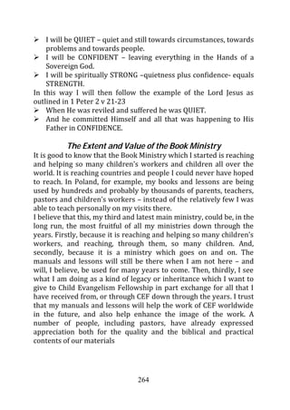 I will be QUIET – quiet and still towards circumstances, towards
    problems and towards people.
    I will be CONFIDENT – leaving everything in the Hands of a
    Sovereign God.
    I will be spiritually STRONG –quietness plus confidence- equals
    STRENGTH.
In this way I will then follow the example of the Lord Jesus as
outlined in 1 Peter 2 v 21-23
    When He was reviled and suffered he was QUIET.
    And he committed Himself and all that was happening to His
    Father in CONFIDENCE.

          The Extent and Value of the Book Ministry
It is good to know that the Book Ministry which I started is reaching
and helping so many children’s workers and children all over the
world. It is reaching countries and people I could never have hoped
to reach. In Poland, for example, my books and lessons are being
used by hundreds and probably by thousands of parents, teachers,
pastors and children’s workers – instead of the relatively few I was
able to teach personally on my visits there.
I believe that this, my third and latest main ministry, could be, in the
long run, the most fruitful of all my ministries down through the
years. Firstly, because it is reaching and helping so many children’s
workers, and reaching, through them, so many children. And,
secondly, because it is a ministry which goes on and on. The
manuals and lessons will still be there when I am not here – and
will, I believe, be used for many years to come. Then, thirdly, I see
what I am doing as a kind of legacy or inheritance which I want to
give to Child Evangelism Fellowship in part exchange for all that I
have received from, or through CEF down through the years. I trust
that my manuals and lessons will help the work of CEF worldwide
in the future, and also help enhance the image of the work. A
number of people, including pastors, have already expressed
appreciation both for the quality and the biblical and practical
contents of our materials




                                  264
 