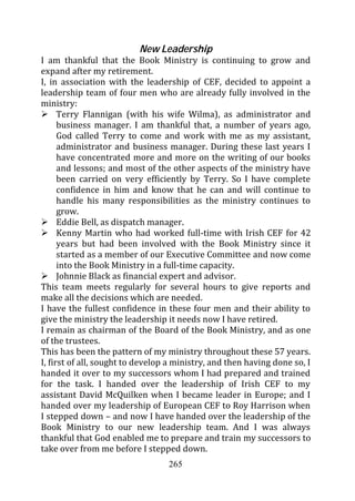 New Leadership
I am thankful that the Book Ministry is continuing to grow and
expand after my retirement.
I, in association with the leadership of CEF, decided to appoint a
leadership team of four men who are already fully involved in the
ministry:
      Terry Flannigan (with his wife Wilma), as administrator and
      business manager. I am thankful that, a number of years ago,
      God called Terry to come and work with me as my assistant,
      administrator and business manager. During these last years I
      have concentrated more and more on the writing of our books
      and lessons; and most of the other aspects of the ministry have
      been carried on very efficiently by Terry. So I have complete
      confidence in him and know that he can and will continue to
      handle his many responsibilities as the ministry continues to
      grow.
      Eddie Bell, as dispatch manager.
      Kenny Martin who had worked full-time with Irish CEF for 42
      years but had been involved with the Book Ministry since it
      started as a member of our Executive Committee and now come
      into the Book Ministry in a full-time capacity.
      Johnnie Black as financial expert and advisor.
This team meets regularly for several hours to give reports and
make all the decisions which are needed.
I have the fullest confidence in these four men and their ability to
give the ministry the leadership it needs now I have retired.
I remain as chairman of the Board of the Book Ministry, and as one
of the trustees.
This has been the pattern of my ministry throughout these 57 years.
I, first of all, sought to develop a ministry, and then having done so, I
handed it over to my successors whom I had prepared and trained
for the task. I handed over the leadership of Irish CEF to my
assistant David McQuilken when I became leader in Europe; and I
handed over my leadership of European CEF to Roy Harrison when
I stepped down – and now I have handed over the leadership of the
Book Ministry to our new leadership team. And I was always
thankful that God enabled me to prepare and train my successors to
take over from me before I stepped down.
                                  265
 
