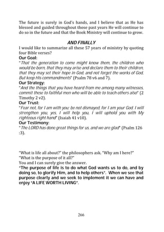 The future is surely in God’s hands, and I believe that as He has
blessed and guided throughout those past years He will continue to
do so in the future and that the Book Ministry will continue to grow.

                           AND FINALLY
I would like to summarize all these 57 years of ministry by quoting
four Bible verses?
Our Goal:
“That the generation to come might know them, the children who
would be born, that they may arise and declare them to their children,
that they may set their hope in God, and not forget the works of God,
But keep His commandments” (Psalm 78 v6 and 7).
Our Strategy:
“And the things that you have heard from me among many witnesses,
commit these to faithful men who will be able to teach others also” (2
Timothy 2 v2).
Our Trust:
“Fear not, for I am with you; be not dismayed, for I am your God. I will
strengthen you, yes, I will help you, I will uphold you with My
righteous right hand” (Isaiah 41 v10).
Our Testimony:
“The LORD has done great things for us, and we are glad” (Psalm 126
:3).



“What is life all about?” the philosophers ask. “Why am I here?”
“What is the purpose of it all?”
You and I can surely give the answer.
“The purpose of life is to do what God wants us to do, and by
doing so, to glorify Him, and to help others”. When we see that
purpose clearly and we seek to implement it we can have and
enjoy “A LIFE WORTH LIVING”.




                                  266
 