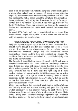Soon after my conversion I started a Scripture Union meeting once
a week after school and a number of young people attended
regularly. Some weeks later a new teacher joined the staff and I saw
him reading the notice board about the Scripture Union meeting. I
introduced myself and, to my joy, discovered he was a Christian. I
invited him to help me in S.U. and he did so willingly. His name was
David McQuilken. From that moment we became the dearest of
friends and later co-workers in the work to which God would later
call us.
In March 1950 Sadie and I were married and set up home three
miles outside Lurgan. We invited David to come and live with us
until his marriage six months later.

     Teaching (and Evangelizing) in Newtownards Tech
I enjoyed my teaching at Lurgan, but had an inner conviction that I
should move, though I still felt God wanted me to be a school
teacher. I replied to an advertisement for a teaching post in
Newtownards Technical College and was successful. Several
months later I began teaching there and remained for 11 years. We
could not find a house near the school, so I travelled daily by train
and bus to Newtownards.
The first day I took this long journey I wondered if I had made a
mistake and was out of God’s will! Then I did something I had never
done before, nor ever did since. I asked God for a specific sign!
While walking past the City Hall in Belfast I stopped and said, “Dear
God, I want to ask You if I have done the right thing or if I have
made a mistake. If I have done the right thing please give me a sign.
Here is the sign. The Scripture Union is meeting today in my old
school and David McQuilken is in charge. You know that for months
no one has been saved. If I have done the right thing in moving
please save someone today.”
When I arrived home that evening I went straight to David’s home
and casually asked him how the meeting had gone that day, then
waited anxiously for his answer. “Sam”, he said, “You’ll never
believe what happened, two of the students trusted Jesus Christ
today.” In my heart I thanked God for giving me the sign I asked for.
God is so gracious - He overlooked my impudence and graciously

                                 26
 