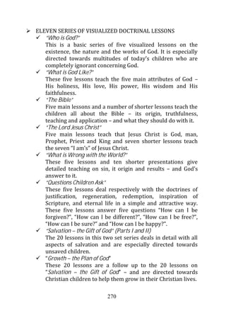 ELEVEN SERIES OF VISUALIZED DOCTRINAL LESSONS
   “Who is God?”
   This is a basic series of five visualized lessons on the
   existence, the nature and the works of God. It is especially
   directed towards multitudes of today’s children who are
   completely ignorant concerning God.
   “What is God Like?”
   These five lessons teach the five main attributes of God –
   His holiness, His love, His power, His wisdom and His
   faithfulness.
   “The Bible”
   Five main lessons and a number of shorter lessons teach the
   children all about the Bible – its origin, truthfulness,
   teaching and application – and what they should do with it.
   “The Lord Jesus Christ”
   Five main lessons teach that Jesus Christ is God, man,
   Prophet, Priest and King and seven shorter lessons teach
   the seven “I am’s” of Jesus Christ.
   “What is Wrong with the World?”
   These five lessons and ten shorter presentations give
   detailed teaching on sin, it origin and results – and God’s
   answer to it.
   “Questions Children Ask”
   These five lessons deal respectively with the doctrines of
   justification, regeneration, redemption, inspiration of
   Scripture, and eternal life in a simple and attractive way.
   These five lessons answer five questions “How can I be
   forgiven?”, “How can I be different?”, “How can I be free?”,
   “How can I be sure?” and “How can I be happy?”.
   “Salvation – the Gift of God” (Parts I and II)
   The 20 lessons in this two set series deals in detail with all
   aspects of salvation and are especially directed towards
   unsaved children.
   “Growth – the Plan of God”
   These 20 lessons are a follow up to the 20 lessons on
   “Salvation – the Gift of God” – and are directed towards
   Christian children to help them grow in their Christian lives.

                            270
 