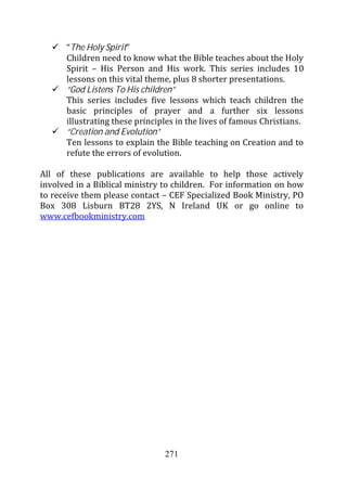 “The Holy Spirit”
      Children need to know what the Bible teaches about the Holy
      Spirit – His Person and His work. This series includes 10
      lessons on this vital theme, plus 8 shorter presentations.
      “God Listens To His children”
      This series includes five lessons which teach children the
      basic principles of prayer and a further six lessons
      illustrating these principles in the lives of famous Christians.
      “Creation and Evolution”
      Ten lessons to explain the Bible teaching on Creation and to
      refute the errors of evolution.

All of these publications are available to help those actively
involved in a Biblical ministry to children. For information on how
to receive them please contact – CEF Specialized Book Ministry, PO
Box 308 Lisburn BT28 2YS, N Ireland UK or go online to
www.cefbookministry.com




                                271
 