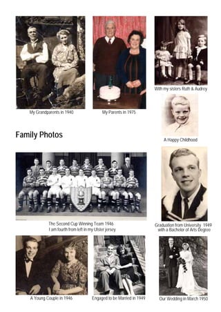 With my sisters Ruth & Audrey



   My Grandparents in 1940                   My Parents in 1975




Family Photos                                                               A Happy Childhood




             The Second Cup Winning Team 1946                          Graduation from University 1949
             I am fourth from left in my Ulster jersey                  with a Bachelor of Arts Degree




    A Young Couple in 1946             Engaged to be Married in 1949     Our Wedding in March 1950
 