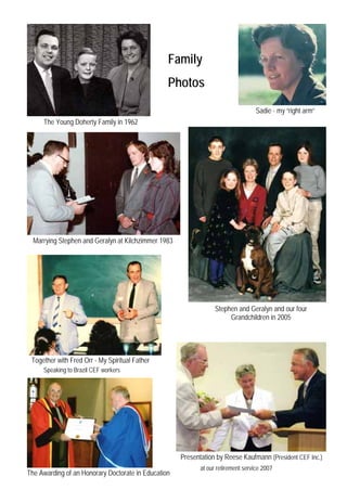 Family
                                                 Photos
                                                                                   Sadie - my “right arm”
     The Young Doherty Family in 1962




  Marrying Stephen and Geralyn at Kilchzimmer 1983




                                                                  Stephen and Geralyn and our four
                                                                       Grandchildren in 2005




 Together with Fred Orr - My Spiritual Father
     Speaking to Brazil CEF workers




                                                     Presentation by Reese Kaufmann (President CEF Inc.)
                                                            at our retirement service 2007
The Awarding of an Honorary Doctorate in Education
 