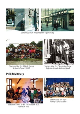 Sam and Supersam in Poland (Polish Supermarkets)




  Students at the First 3 Month Training              Teachers at the First Polish Institute Reese
       Institute in Poland 1986-89                      Kaufmann, Kenneth Martin and Myself


Polish Ministry




                                                               Students at a One week
                                                               Training Course in Poland
 Dedication Service for the First 10 Polish MED
                Workers in 1990
 